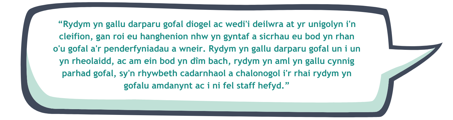 “Rydym yn gallu darparu gofal diogel ac wedi'i deilwra at yr unigolyn i'n cleifion, gan roi eu hanghenion nhw yn gyntaf a sicrhau eu bod yn rhan o'u gofal a'r penderfyniadau a wneir. Rydym yn gallu darparu gofal un i un yn rheolaidd, ac am ein bod yn dîm bach, rydym yn aml yn gallu cynnig parhad gofal, sy'n rhywbeth cadarnhaol a chalonogol i'r rhai rydym yn gofalu amdanynt ac i ni fel staff hefyd.”